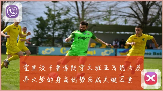 霍里谈卡鲁索防守文班亚马能力差异大梦的身高优势或成关键因素