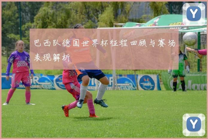 巴西队德国世界杯征程回顾与赛场表现解析