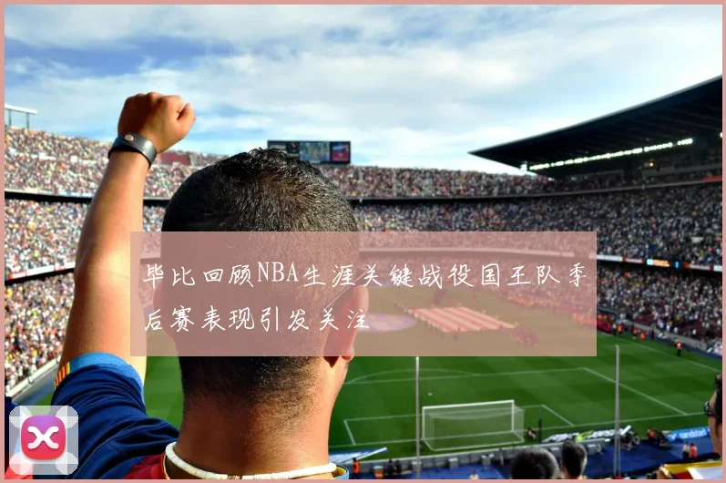 毕比回顾NBA生涯关键战役国王队季后赛表现引发关注