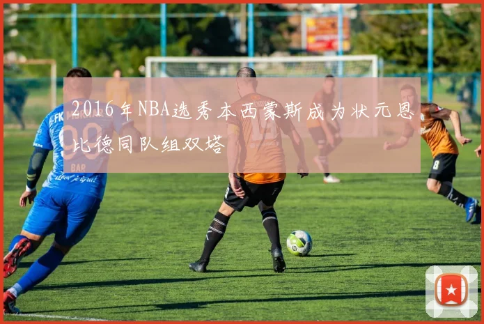 2016年NBA选秀本西蒙斯成为状元恩比德同队组双塔