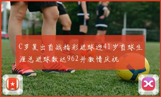 C罗复出首战精彩进球迎41岁首球生涯总进球数达962并激情庆祝